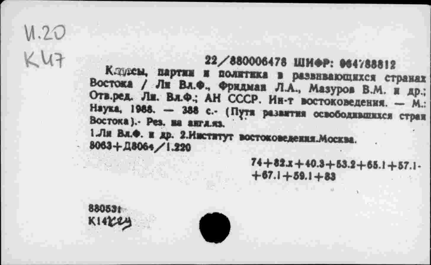 ﻿кия
22/880006478 ШИФР: 884788812
Кздаы, партна а полти в развивающихся странах Востои / Ла Вд.Фм Фридман ЛА., Мазуров В.М. в др.; Отв.ред. Ля. Вд.Ф4 АН СССР. Ин-т востоковедения. — М.: Наука, 1988. — 388 с.- (Пути развития освободившихся стран Востока).- Рез. на аягдяз.
1.Лн Вл.» я др. 2.Институт востокоиедеииМосква.
8083+Д8064/1.220
74+82л + 40.3+Ы.2+65.1 +57.1-+87.1+58.1+88
880531
К14^